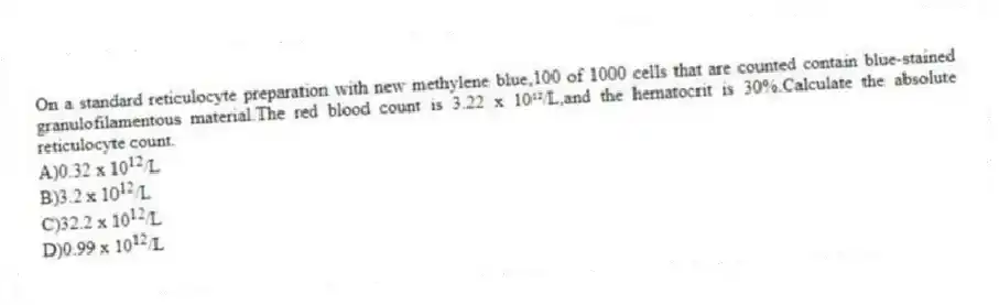 On a standard reticulocyte preparation with new methylene blue,100 of 1000 cells that are counted contain blue-stained granulofilamentous material.The red blood count is 3.22 x 10¹²/L,and the hematocrit is 30%.Calculate the absolute reticulocyte count.
A)0.32 x 10<sup>12</sup>/L
B)3.2 x 10<sup>12</sup>/L
C)32.2 x 10<sup>12</sup>/L
D)0.99 x 10<sup>12</sup>/L