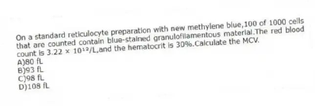 On a standard reticulocyte preparation with new methylene blue,100 of 1000 cells that are counted contain blue-stained granulofilamentous material.The red blood count is 3.22 × 10¹²/L,and the hematocrit is 30%.Calculate the MCV.
A)80 fL
B)93 fL
C)98 fL
D)108 fL