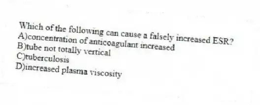 Which of the following can cause a falsely increased ESR?
A)concentration of anticoagulant increased
B)tube not totally vertical
C)tuberculosis
D)increased plasma viscosity