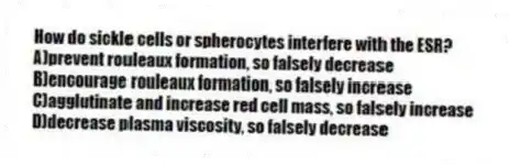 How do sickle cells or spherocytes interfere with the ESR?
A)prevent rouleaux formation, so falsely decrease
B)encourage rouleaux formation, so falsely increase
C)agglutinate and increase red cell mass, so falsely increase
D)decrease plasma viscosity, so falsely decrease