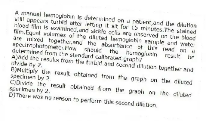 A manual hemoglobin is determined on a patient,and the dilution still appears turbid after letting it sit for 15 minutes.The stained blood film is examined,and sickle cells are observed on the blood film.Equal volumes of the diluted hemoglobin sample and water are mixed together,and the absorbance of this read on a spectrophotometer.How should the hemoglobin result be determined from the standard calibrated graph?
A)Add the results from the turbid and second dilution together and divide by 2.
B)Multiply the result obtained from the graph on the diluted specimen by 2.
C)Divide the result obtained from the graph on the diluted specimen by 2.
D)There was no reason to perform this second dilution.