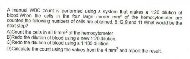 A manual WBC count is performed using a system that makes a 1:20 dilution of blood.When the cells in the four large corner mm² of the hemocytometer are counted,the following numbers of cells are obtained: 8,12,9,and 11.What would be the next step?
A)Count the cells in all 9 mm<sup>2</sup> of the hemocytometer.
B)Redo the dilution of blood using a new 1:20 dilution.
C)Redo the dilution of blood using a 1:100 dilution.
D)Calculate the count using the values from the 4 mm<sup>2</sup> and report the result.