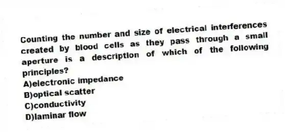 Counting the number and size of electrical interferences created by blood cells as they pass through a small aperture is a description of which of the following principles?
A)electronic impedance
B)optical scatter
C)conductivity
D)laminar flow