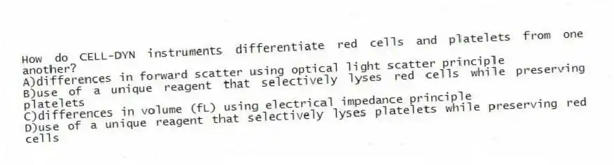 How do CELL-DYN instruments differentiate red cells and platelets from one another?
A)differences in forward scatter using optical light scatter principle
B)use of a unique reagent that selectively lyses red cells while preserving platelets
C)differences in volume (fL) using electrical impedance principle
D)use of a unique reagent that selectively lyses platelets while preserving red cells