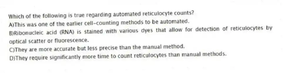 Which of the following is true regarding automated reticulocyte counts?
A)This was one of the earlier cell-counting methods to be automated.
B)Ribonucleic acid (RNA) is stained with various dyes that allow for detection of reticulocytes by optical scatter or fluorescence.
C)They are more accurate but less precise than the manual method.
D)They require significantly more time to count reticulocytes than manual methods.