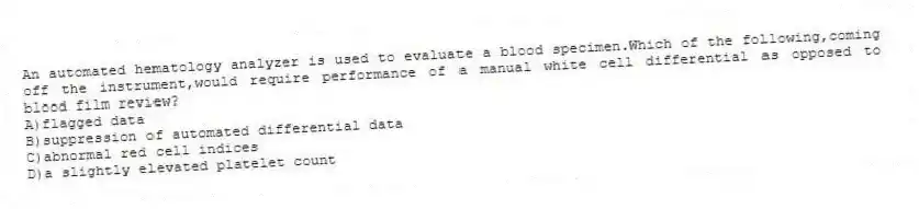 An automated hematology analyzer is used to evaluate a blood specimen.Which of the following,coming off the instrument,would require performance of a manual white cell differential as opposed to blood film review?
A)flagged data
B)suppression of automated differential data
C)abnormal red cell indices
D)a slightly elevated platelet count