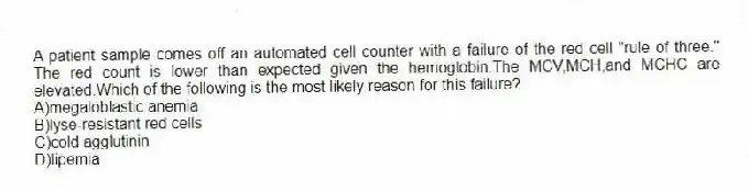 A patient sample comes off an automated cell counter with a failure of the red cell "rule of three." The red count is lower than expected given the hemoglobin.The MCV,MCH,and MCHC are elevated.Which of the following is the most likely reason for this failure?
A)megaloblastic anemia
B)lyse-resistant red cells
C)cold agglutinin
D)lipemia