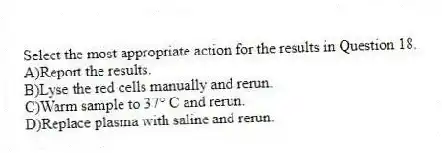 Select the most appropriate action for the results in Question 18.
A)Report the results.
B)Lyse the red cells manually and rerun.
C)Warm sample to 37° C and rerun.
D)Replace plasma with saline and rerun.