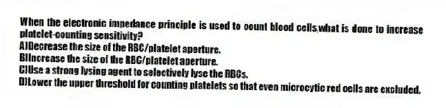 When the electronic impedance principle is used to count blood cells,what is done to increase platelet-counting sensitivity?
A)Decrease the size of the RBC/platelet aperture.
B)Increase the size of the RBC/platelet aperture.
C)Use a strong lysing agent to selectively lyse the RBCs.
D)Lower the upper threshold for counting platelets so that even microcytic red cells are excluded.