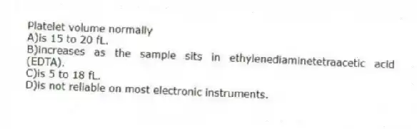 Platelet volume normally
A)is 15 to 20 fL.
B)increases as the sample sits in ethylenediaminetetraacetic acid (EDTA).
C)is 5 to 18 fL.
D)is not reliable on most electronic instruments.