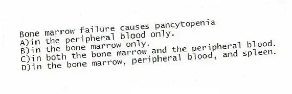Bone marrow failure causes pancytopenia
A)in the peripheral blood only.
B)in the bone marrow only.
C)in both the bone marrow and the peripheral blood.
D)in the bone marrow, peripheral blood, and spleen.