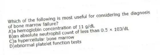 Which of the following is most useful for considering the diagnosis of bone marrow failure?
A)a hemoglobin concentration of 11 g/dL
B)an absolute neutrophil count of less than 0.5 × 103/dL
C)a hypercellular bone marrow
D)abnormal platelet function tests