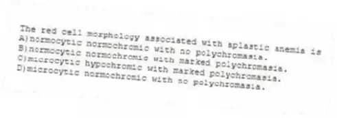 The red cell morphology associated with aplastic anemia is
A)normocytic normochromic with no polychromasia.
B)normocytic normochromic with marked polychromasia.
C)microcytic hypochromic with marked polychromasia.
D)microcytic normochromic with no polychromasia.
