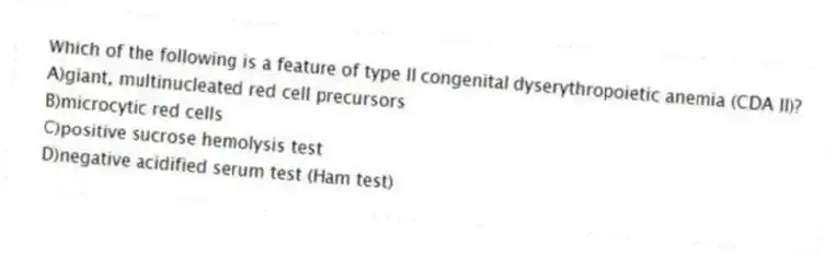 Which of the following is a feature of type II congenital dyserythropoietic anemia (CDA II)?
A)giant, multinucleated red cell precursors
B)microcytic red cells
C)positive sucrose hemolysis test
D)negative acidified serum test (Ham test)