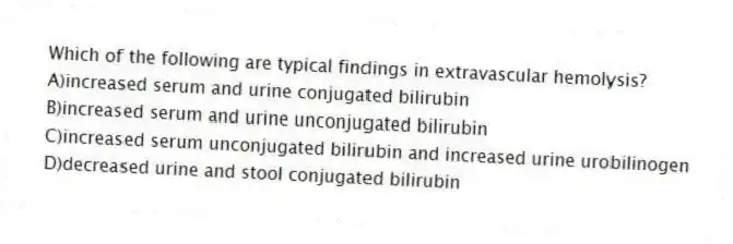 Which of the following are typical findings in extravascular hemolysis?
A)increased serum and urine conjugated bilirubin
B)increased serum and urine unconjugated bilirubin
C)increased serum unconjugated bilirubin and increased urine urobilinogen
D)decreased urine and stool conjugated bilirubin