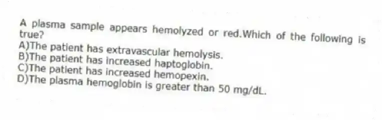 A plasma sample appears hemolyzed or red.Which of the following is true?
A)The patient has extravascular hemolysis.
B)The patient has increased haptoglobin.
C)The patient has increased hemopexin.
D)The plasma hemoglobin is greater than 50 mg/dL.