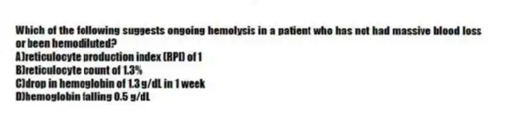 Which of the following suggests ongoing hemolysis in a patient who has not had massive blood loss or been hemodiluted?
A)reticulocyte production index (RPI) of 1
B)reticulocyte count of 1.3%
C)drop in hemoglobin of 1.3 g/dL in 1 week
D)hemoglobin falling 0.5 g/dL