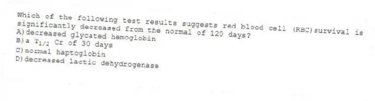 Which of the following test results suggests red blood cell (RBC)survival is significantly decreased from the normal of 120 days?
A)decreased glycated hemoglobin
B)a T<sub>1/2</sub> Cr of 30 days
C)normal haptoglobin
D)decreased lactic dehydrogenase