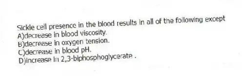 Sickle cell presence in the blood results in all of the following except
A)decrease in blood viscosity.
B)decrease in oxygen tension.
C)decrease in blood pH.
D)increase in 2,3-biphosphoglycerate .