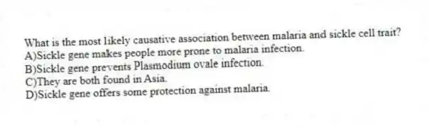 What is the most likely causative association between malaria and sickle cell trait?
A)Sickle gene makes people more prone to malaria infection.
B)Sickle gene prevents Plasmodium ovale infection.
C)They are both found in Asia.
D)Sickle gene offers some protection against malaria.