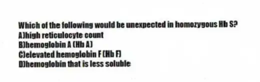 Which of the following would be unexpected in homozygous Hb S?
A)high reticulocyte count
B)hemoglobin A (Hb A)
C)elevated hemoglobin F (Hb F)
D)hemoglobin that is less soluble
