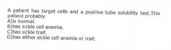 A patient has target cells and a positive tube solubility test.This patient probably
A)is normal.
B)has sickle cell anemia.
C)has sickle trait.
D)has either sickle cell anemia or trait.