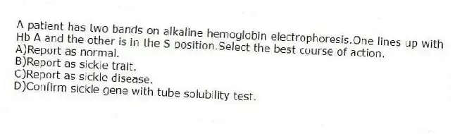 A patient has two bands on alkaline hemoglobin electrophoresis.One lines up with Hb A and the other is in the S position.Select the best course of action.
A)Report as normal.
B)Report as sickle trait.
C)Report as sickle disease.
D)Confirm sickle gene with tube solubility test.