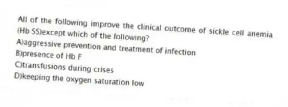 All of the following improve the clinical outcome of sickle cell anemia (Hb SS)except which of the following?
A)aggressive prevention and treatment of infection
B)presence of Hb F
C)transfusions during crises
D)keeping the oxygen saturation low