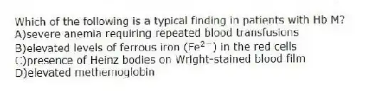 Which of the following is a typical finding in patients with Hb M?
A)severe anemia requiring repeated blood transfusions
B)elevated levels of ferrous iron (Fe<sup>2+</sup>) in the red cells
C)presence of Heinz bodies on Wright-stained blood film
D)elevated methemoglobin