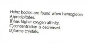 Heinz bodies are found when hemoglobin
A)precipitates.
B)has higher oxygen affinity.
C)concentration is decreased.
D)forms crystals.