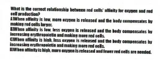 What is the correct relationship between red cells' affinity for oxygen and red cell production?
A)When affinity is low, more oxygen is released and the body compensates by making red cells larger.
B)When affinity is low, less oxygen is released and the body compensates by increasing erythropoietin and making more red cells.
C)When affinity is high, less oxygen is released and the body compensates by increasing erythropoietin and making more red cells.
D)When affinity is high, more oxygen is released and fewer red cells are needed.