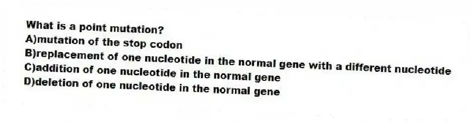 What is a point mutation?
A)mutation of the stop codon
B)replacement of one nucleotide in the normal gene with a different nucleotide
C)addition of one nucleotide in the normal gene
D)deletion of one nucleotide in the normal gene