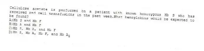 Cellulose acetate is performed on a patient with known homozygous Hb S who has received red cell transfusions in the past week.What hemoglobins would be expected to be found?
A)Hb S and Hb F
B)Hb A and Hb F
C)Hb S, Hb A, and Hb F
D)Hb S, Hb A, Hb F, and Hb A<sub>2</sub>
