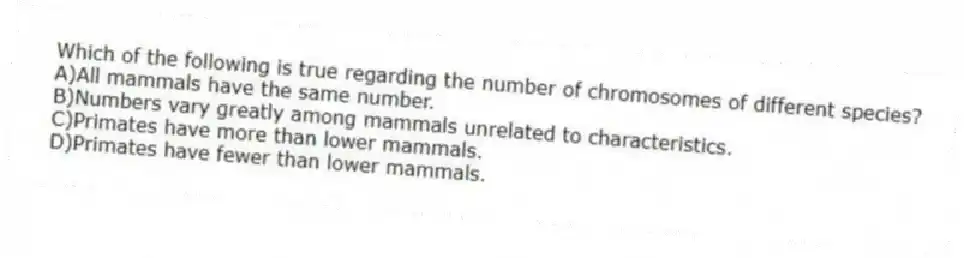 Which of the following is true regarding the number of chromosomes of different species?
A)All mammals have the same number.
B)Numbers vary greatly among mammals unrelated to characteristics.
C)Primates have more than lower mammals.
D)Primates have fewer than lower mammals.