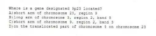 Where is a gene designated 9p23 located?
A)short arm of chromosome 23, region 9
B)long arm of chromosome 3, region 2, band 9
C)short arm of chromosome 9, region 2, band 3
D)on the translocated part of chromosome 9 on chromosome 23