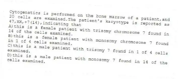 Cytogenetics is performed on the bone marrow of a patient,and 20 cells are examined.The patient's karyotype is reported as 47,XX,+7(14),indicating that
A)this is a female patient with trisomy chromosome 7 found in 14 of the cells examined.
B)this is a female patient with monosomy chromosome 7 found in 1 of 4 cells examined.
C)this is a male patient with trisomy 7 found in 1 of 4 cells examined.
D)this is a male patient with monosomy 7 found in 14 of the cells examined.