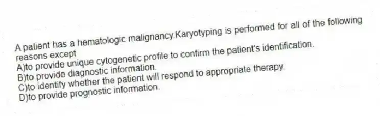 A patient has a hematologic malignancy.Karyotyping is performed for all of the following reasons except
A)to provide unique cytogenetic profile to confirm the patient's identification.
B)to provide diagnostic information.
C)to identify whether the patient will respond to appropriate therapy.
D)to provide prognostic information.