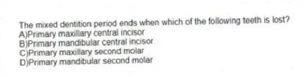 The mixed dentition period ends when which of the following teeth is lost?
A)Primary maxillary central incisor
B)Primary mandibular central incisor
C)Primary maxillary second molar
D)Primary mandibular second molar