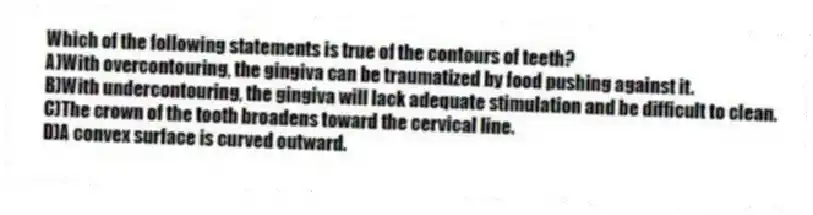 Which of the following statements is true of the contours of teeth?
A)With overcontouring, the gingiva can be traumatized by food pushing against it.
B)With undercontouring, the gingiva will lack adequate stimulation and be difficult to clean.
C)The crown of the tooth broadens toward the cervical line.
D)A convex surface is curved outward.