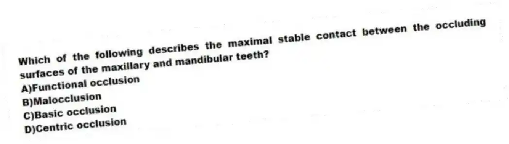 Which of the following describes the maximal stable contact between the occluding surfaces of the maxillary and mandibular teeth?
A)Functional occlusion
B)Malocclusion
C)Basic occlusion
D)Centric occlusion