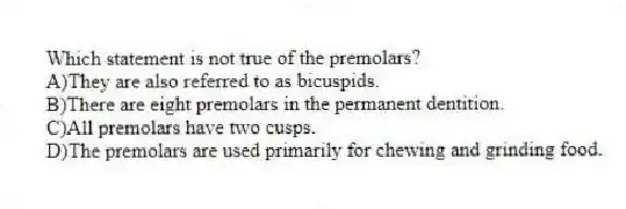 Which statement is not true of the premolars?
A)They are also referred to as bicuspids.
B)There are eight premolars in the permanent dentition.
C)All premolars have two cusps.
D)The premolars are used primarily for chewing and grinding food.