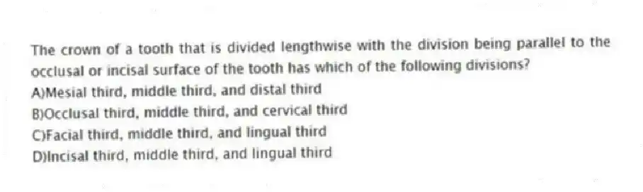 The crown of a tooth that is divided lengthwise with the division being parallel to the occlusal or incisal surface of the tooth has which of the following divisions?
A)Mesial third, middle third, and distal third
B)Occlusal third, middle third, and cervical third
C)Facial third, middle third, and lingual third
D)Incisal third, middle third, and lingual third