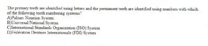 The primary teeth are identified using letters and the permanent teeth are identified using numbers with which of the following tooth numbering systems?
A)Palmer Notation System
B)Universal/National System
C)International Standards Organization (ISO) System
D)Fédération Dentaire Internationale (FDI) System