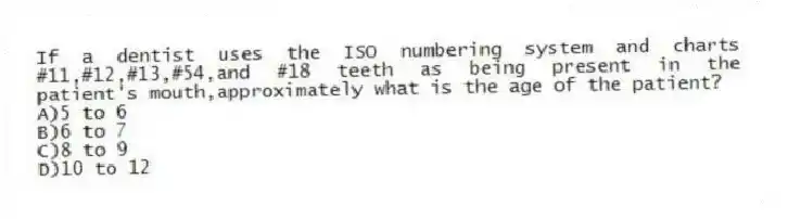 If a dentist uses the ISO numbering system and charts #11,#12,#13,#54,and #18 teeth as being present in the patient's mouth,approximately what is the age of the patient?
A)5 to 6
B)6 to 7
C)8 to 9
D)10 to 12