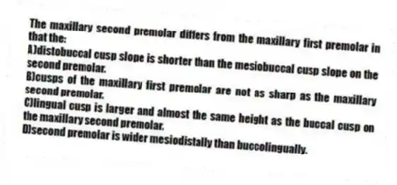 The maxillary second premolar differs from the maxillary first premolar in that the:
A)distobuccal cusp slope is shorter than the mesiobuccal cusp slope on the second premolar.
B)cusps of the maxillary first premolar are not as sharp as the maxillary second premolar.
C)lingual cusp is larger and almost the same height as the buccal cusp on the maxillary second premolar.
D)second premolar is wider mesiodistally than buccolingually.