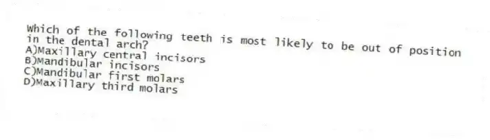 Which of the following teeth is most likely to be out of position in the dental arch?
A)Maxillary central incisors
B)Mandibular incisors
C)Mandibular first molars
D)Maxillary third molars