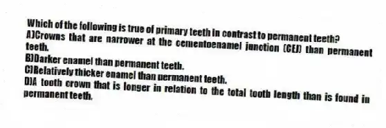 Which of the following is true of primary teeth in contrast to permanent teeth?
A)Crowns that are narrower at the cementoenamel junction (CEJ) than permanent teeth.
B)Darker enamel than permanent teeth.
C)Relatively thicker enamel than permanent teeth.
D)A tooth crown that is longer in relation to the total tooth length than is found in permanent teeth.