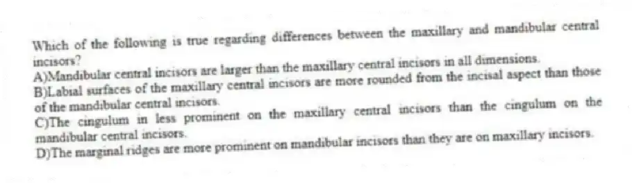 Which of the following is true regarding differences between the maxillary and mandibular central incisors?
A)Mandibular central incisors are larger than the maxillary central incisors in all dimensions.
B)Labial surfaces of the maxillary central incisors are more rounded from the incisal aspect than those of the mandibular central incisors.
C)The cingulum in less prominent on the maxillary central incisors than the cingulum on the mandibular central incisors.
D)The marginal ridges are more prominent on mandibular incisors than they are on maxillary incisors.