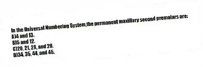 In the Universal Numbering System,the permanent maxillary second premolars are:
A)4 and 13.
B)5 and 12.
C)20, 21, 28, and 29.
D)34, 35, 44, and 45.