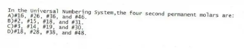 In the Universal Numbering System,the four second permanent molars are:
A)#16, #26, #36, and #46.
B)#2, #15, #18, and #31.
C)#3, #14, #19, and #30.
D)#18, #28, #38, and #48.